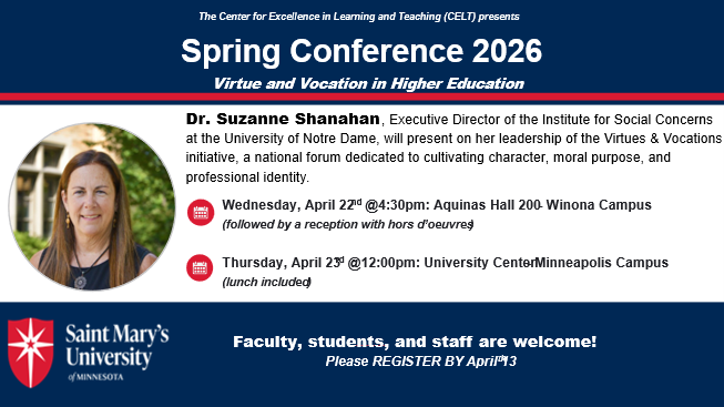 The Center for Excellence in Learning and Teaching (CELT) presents<br />
Spring Conference 2026<br />
Virtue and Vocation in Higher Education<br />
Dr. Suzanne Shanahan, Executive Director of the Institute for Social Concerns<br />
at the University of Notre Dame, will present on her leadership of the Virtues & Vocations<br />
initiative, a national forum dedicated to cultivating character, moral purpose, and<br />
professional identity.<br />
UU<br />
UU<br />
Wednesday, April 22nd @4:30pm: Aquinas Hall 200- Winona Campus<br />
(followed by a reception with hors d'oeuvres<br />
Thursday, April 23d @12:00pm: University CenterMinneapolis Campus<br />
(lunch included)<br />
Saint Mary's<br />
University<br />
of MINNESOTA<br />
Faculty, students, and staff are welcome!<br />
Please REGISTER BY April 3